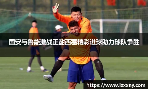 国安与鲁能激战正酣西塞精彩进球助力球队争胜